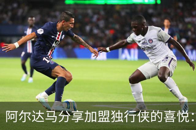 阿尔达马分享加盟独行侠的喜悦：期待与德拉雷亚携手并肩